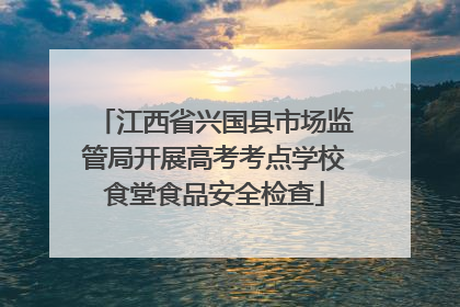 江西省兴国县市场监管局开展高考考点学校食堂食品安全检查